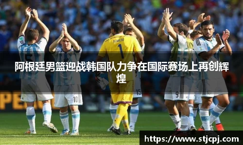 阿根廷男篮迎战韩国队力争在国际赛场上再创辉煌